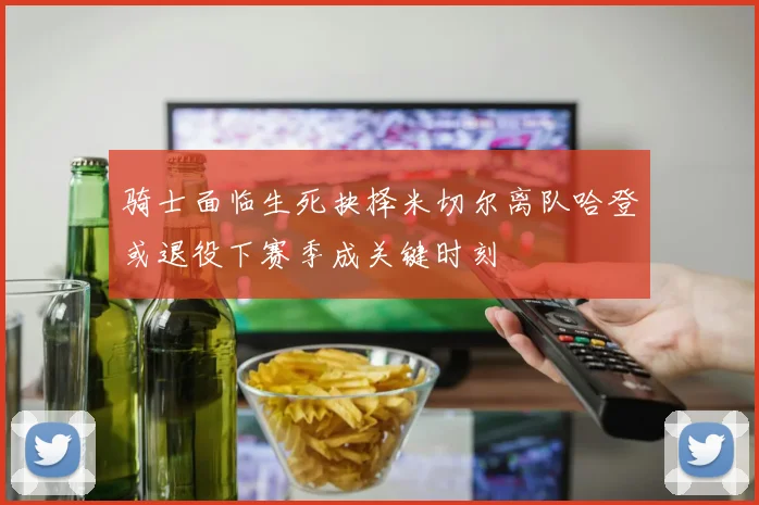 骑士面临生死抉择米切尔离队哈登或退役下赛季成关键时刻
