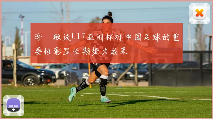 浮嶋敏谈U17亚洲杯对中国足球的重要性彰显长期努力成果
