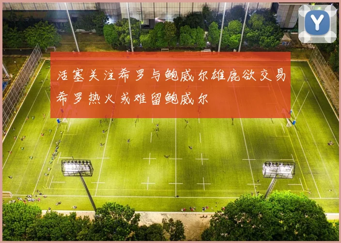 活塞关注希罗与鲍威尔雄鹿欲交易希罗热火或难留鲍威尔