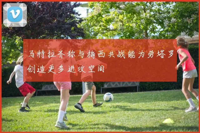 马特拉齐称与梅西共战能为劳塔罗创造更多进攻空间