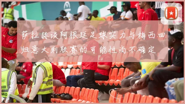萨拉赫谈阿根廷足球实力与梅西回归意大利联赛的可能性尚不确定