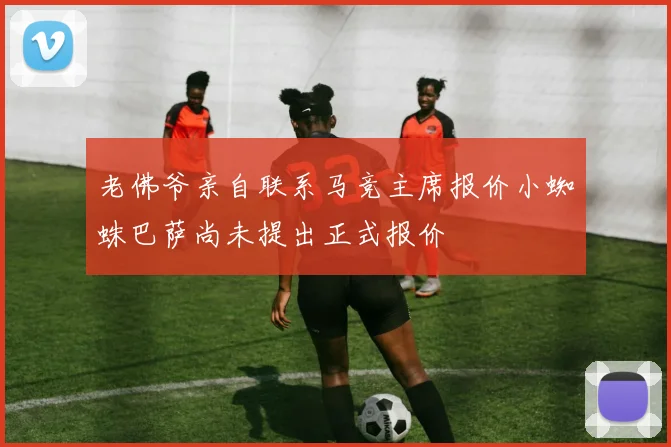 老佛爷亲自联系马竞主席报价小蜘蛛巴萨尚未提出正式报价