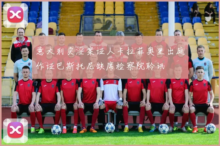 意大利卖淫案证人卡拉菲奥里出庭作证巴斯托尼缺席检察院聆讯