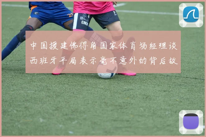 中国援建佛得角国家体育场经理谈西班牙平局表示毫不意外的背后故事