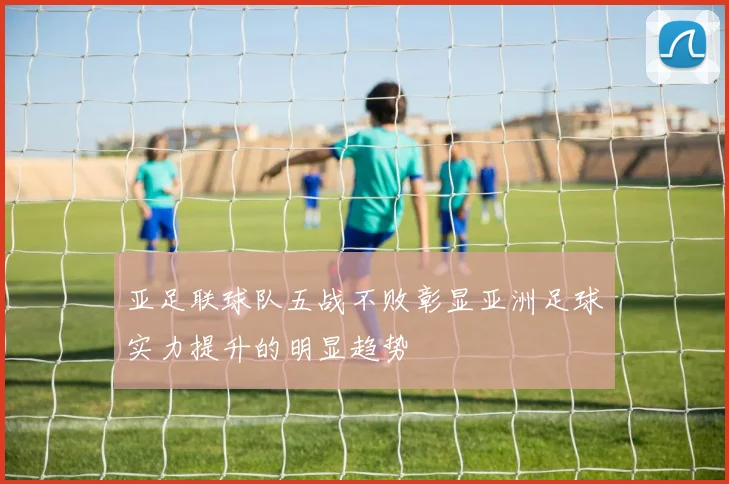 亚足联球队五战不败彰显亚洲足球实力提升的明显趋势