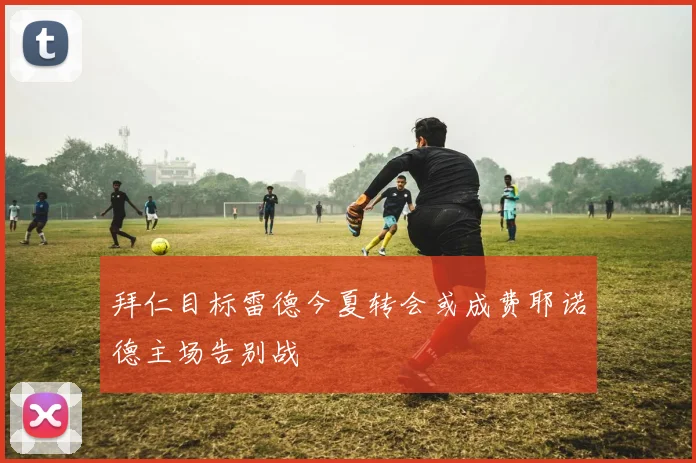拜仁目标雷德今夏转会或成费耶诺德主场告别战