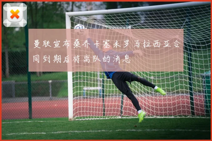 曼联宣布桑乔卡塞米罗马拉西亚合同到期后将离队的消息