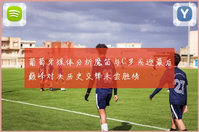 葡萄牙媒体分析魔笛与C罗或迎最后巅峰对决历史交锋未尝胜绩