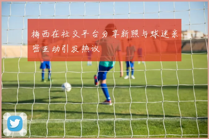 梅西在社交平台分享新照与球迷亲密互动引发热议